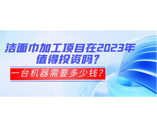 潔面巾加工項目在2023年值得投資嗎？一臺機器需要多少錢？