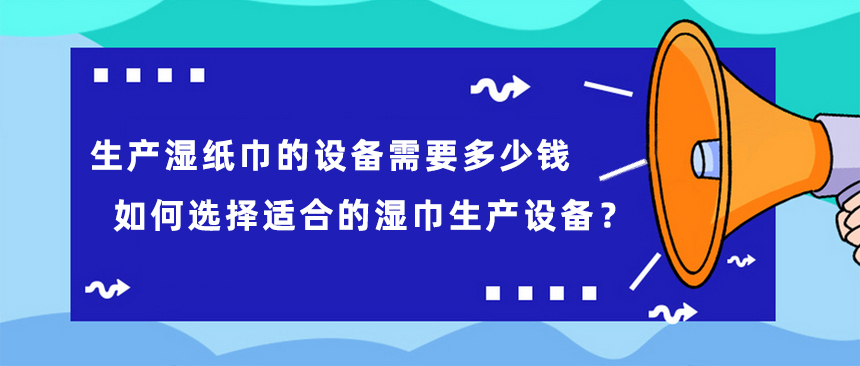 生產(chǎn)濕紙巾的設(shè)備需要多少錢，如何選擇適合的濕巾生產(chǎn)設(shè)備？
