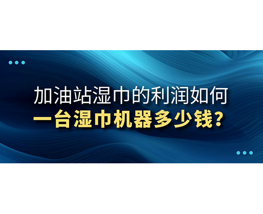 加油站濕巾的利潤如何，一臺濕巾機器多少錢？